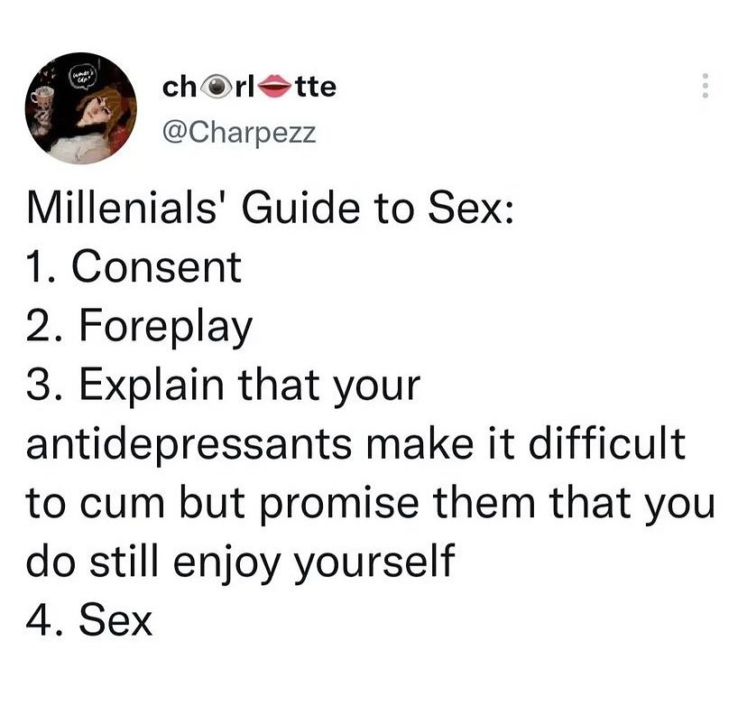A Millennials' Guide to Sex: 1. Consent, 2. Foreplay, 3. Explain that your antidepressants make it difficult to climax but promise them that you do still enjoy yourself, 4. Sex 